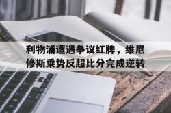 利物浦遭遇争议红牌，维尼修斯乘势反超比分完成逆转的简单介绍